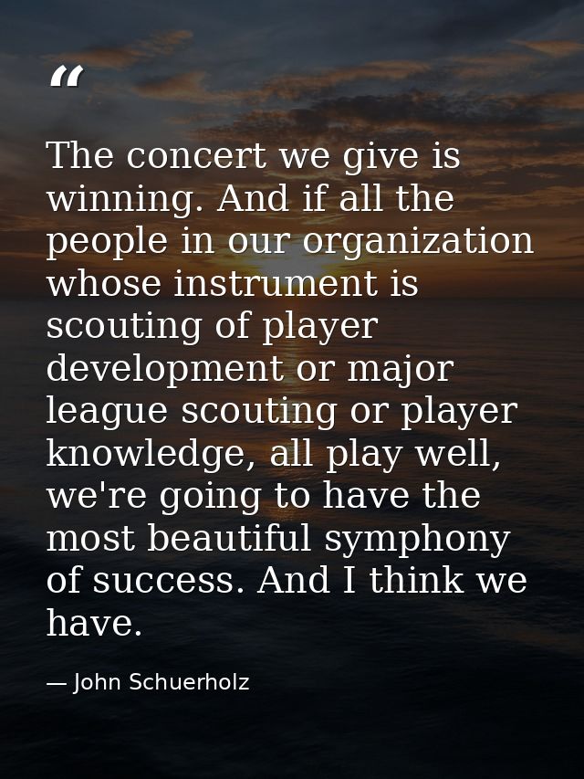 The concert we give is winning. And if all the people in our organization whose instrument is scouting of player develop — John Schuerholz