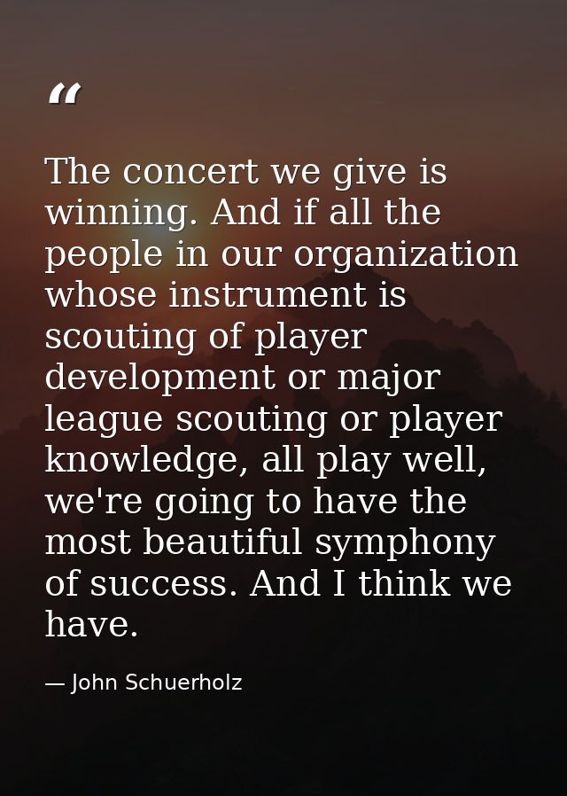 The concert we give is winning. And if all the people in our organization whose instrument is scouting of player develop — John Schuerholz