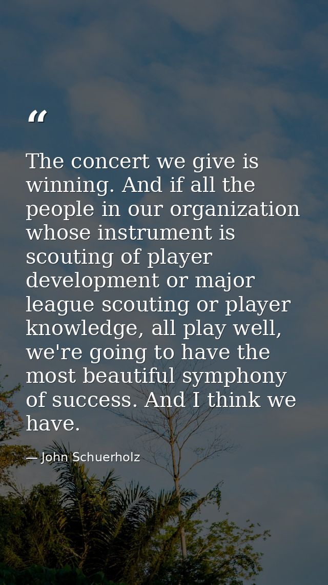 The concert we give is winning. And if all the people in our organization whose instrument is scouting of player develop — John Schuerholz