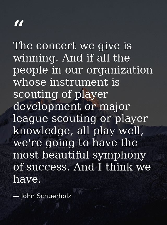 The concert we give is winning. And if all the people in our organization whose instrument is scouting of player develop — John Schuerholz