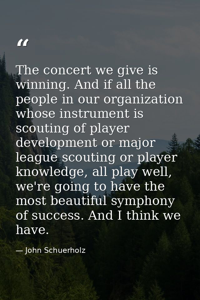 The concert we give is winning. And if all the people in our organization whose instrument is scouting of player develop — John Schuerholz