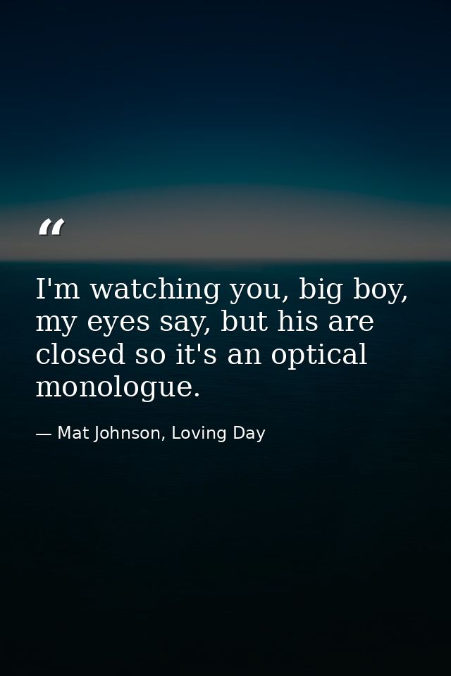 I'm watching you, big boy, my eyes say, but his are closed so it's an optical monologue. — Mat Johnson, Loving Day