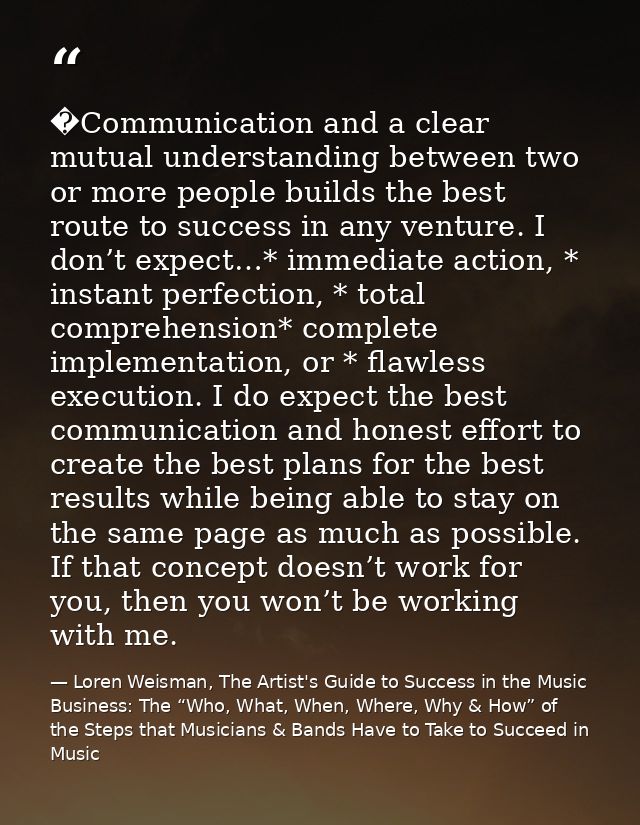 �Communication and a clear mutual understanding between two or more people builds the best route to success in any ventu — Loren Weisman, The Artist's Guide to Success in the Music Business: The “Who, What, When, Where, Why & How” of the Steps that Musicians & Bands Have to Take to Succeed in Music