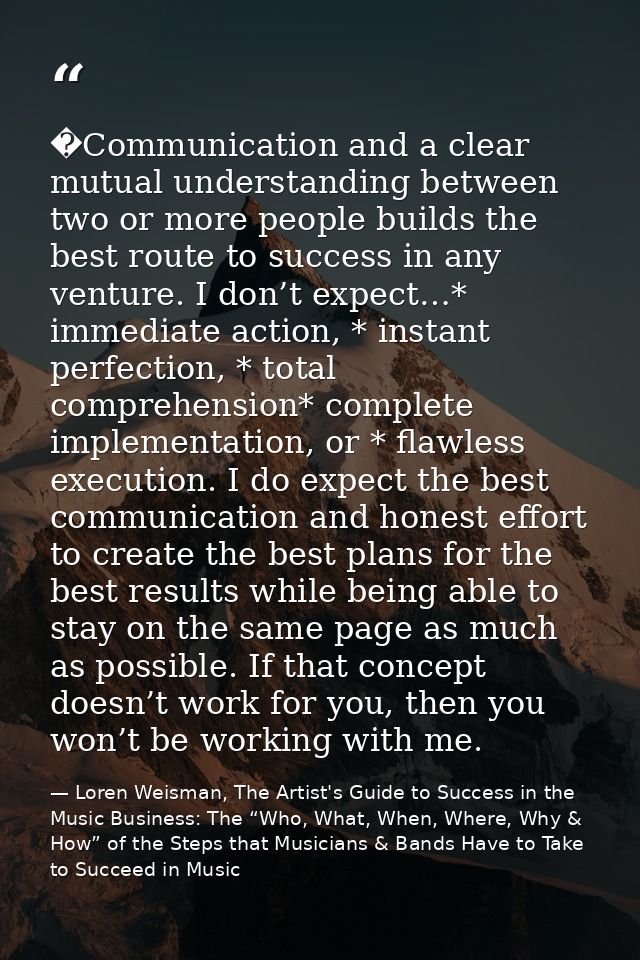 �Communication and a clear mutual understanding between two or more people builds the best route to success in any ventu — Loren Weisman, The Artist's Guide to Success in the Music Business: The “Who, What, When, Where, Why & How” of the Steps that Musicians & Bands Have to Take to Succeed in Music
