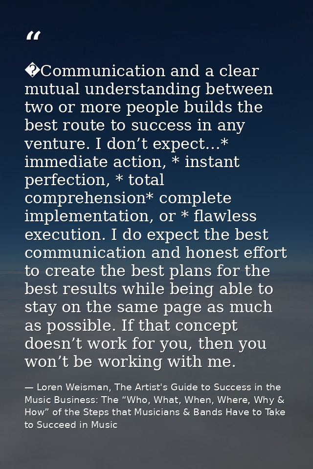 �Communication and a clear mutual understanding between two or more people builds the best route to success in any ventu — Loren Weisman, The Artist's Guide to Success in the Music Business: The “Who, What, When, Where, Why & How” of the Steps that Musicians & Bands Have to Take to Succeed in Music