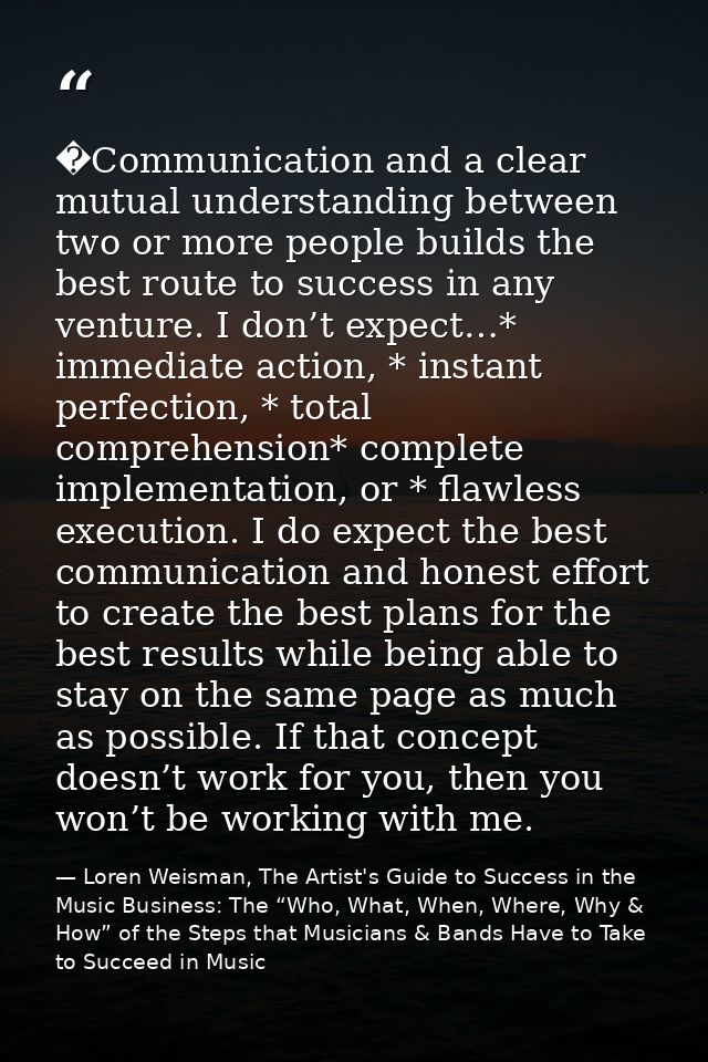 �Communication and a clear mutual understanding between two or more people builds the best route to success in any ventu — Loren Weisman, The Artist's Guide to Success in the Music Business: The “Who, What, When, Where, Why & How” of the Steps that Musicians & Bands Have to Take to Succeed in Music