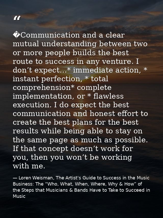 �Communication and a clear mutual understanding between two or more people builds the best route to success in any ventu — Loren Weisman, The Artist's Guide to Success in the Music Business: The “Who, What, When, Where, Why & How” of the Steps that Musicians & Bands Have to Take to Succeed in Music