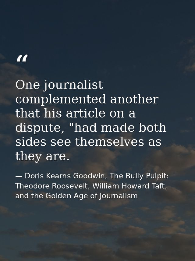 One journalist complemented another that his article on a dispute, "had made both sides see themselves as they are. — Doris Kearns Goodwin, The Bully Pulpit: Theodore Roosevelt, William Howard Taft, and the Golden Age of Journalism