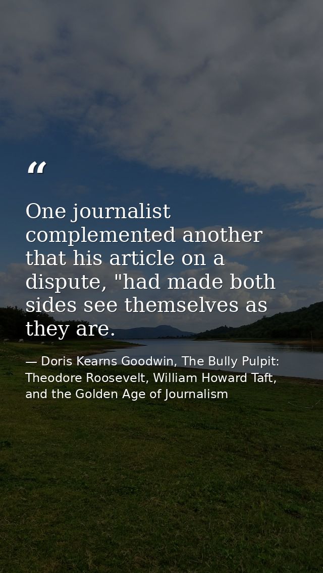 One journalist complemented another that his article on a dispute, "had made both sides see themselves as they are. — Doris Kearns Goodwin, The Bully Pulpit: Theodore Roosevelt, William Howard Taft, and the Golden Age of Journalism