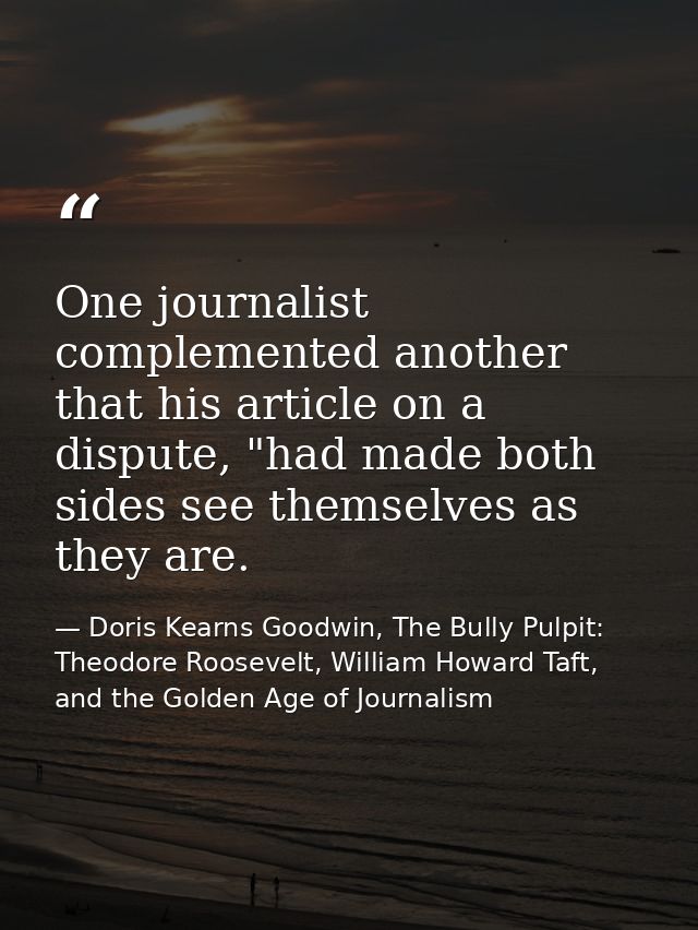 One journalist complemented another that his article on a dispute, "had made both sides see themselves as they are. — Doris Kearns Goodwin, The Bully Pulpit: Theodore Roosevelt, William Howard Taft, and the Golden Age of Journalism