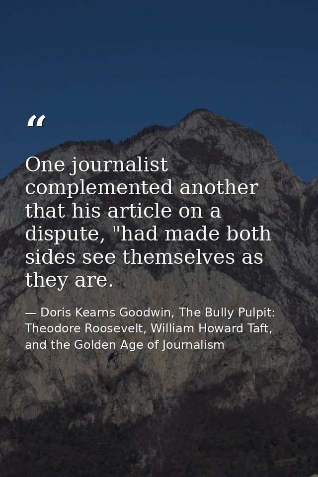 One journalist complemented another that his article on a dispute, "had made both sides see themselves as they are. — Doris Kearns Goodwin, The Bully Pulpit: Theodore Roosevelt, William Howard Taft, and the Golden Age of Journalism