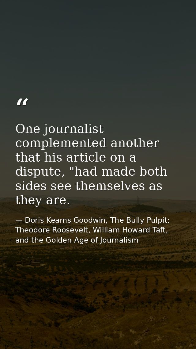 One journalist complemented another that his article on a dispute, "had made both sides see themselves as they are. — Doris Kearns Goodwin, The Bully Pulpit: Theodore Roosevelt, William Howard Taft, and the Golden Age of Journalism