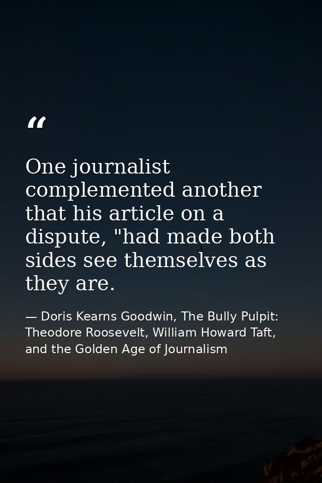One journalist complemented another that his article on a dispute, "had made both sides see themselves as they are. — Doris Kearns Goodwin, The Bully Pulpit: Theodore Roosevelt, William Howard Taft, and the Golden Age of Journalism