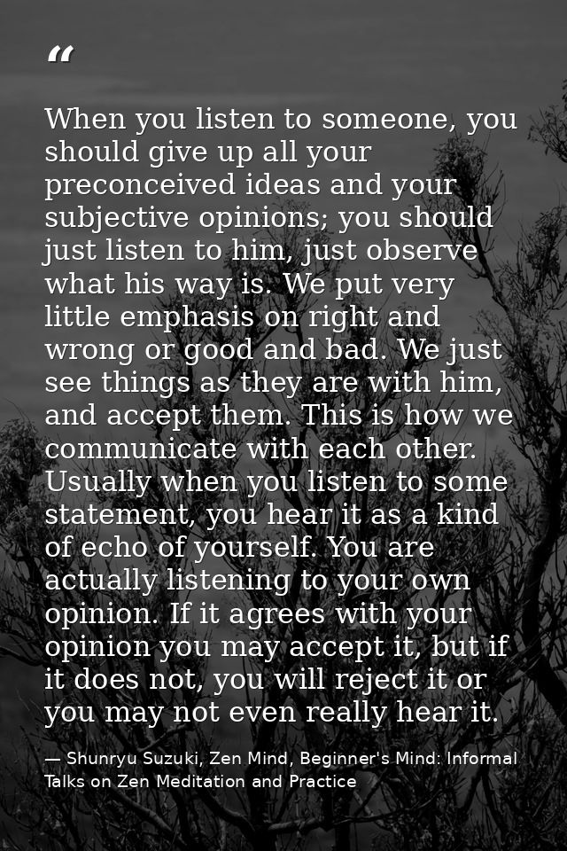 When you listen to someone, you should give up all your preconceived ideas and your subjective opinions; you should just — Shunryu Suzuki, Zen Mind, Beginner's Mind: Informal Talks on Zen Meditation and Practice