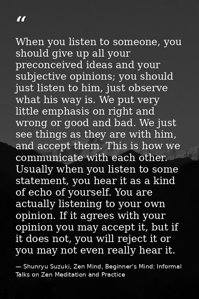 When you listen to someone, you should give up all your preconceived ideas and your subjective opinions; you should just — Shunryu Suzuki, Zen Mind, Beginner's Mind: Informal Talks on Zen Meditation and Practice