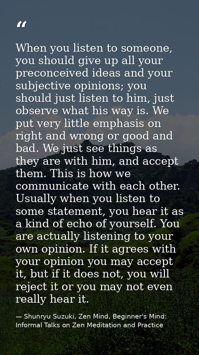 When you listen to someone, you should give up all your preconceived ideas and your subjective opinions; you should just — Shunryu Suzuki, Zen Mind, Beginner's Mind: Informal Talks on Zen Meditation and Practice