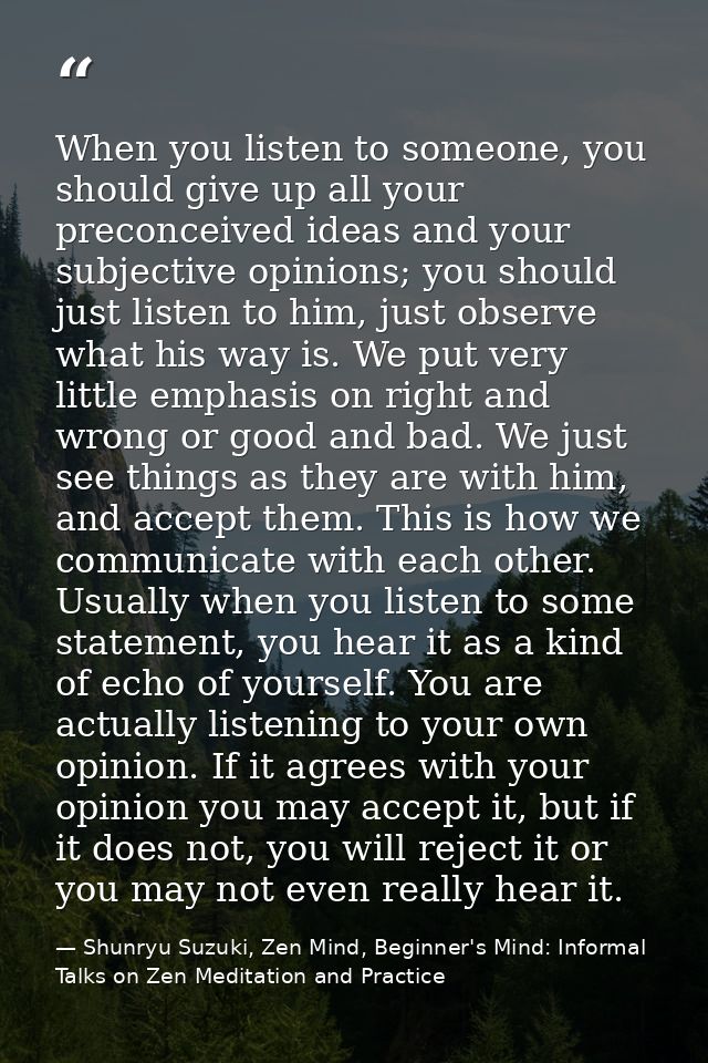 When you listen to someone, you should give up all your preconceived ideas and your subjective opinions; you should just — Shunryu Suzuki, Zen Mind, Beginner's Mind: Informal Talks on Zen Meditation and Practice