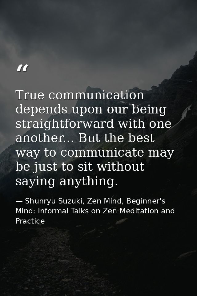 True communication depends upon our being straightforward with one another... But the best way to communicate may be jus — Shunryu Suzuki, Zen Mind, Beginner's Mind: Informal Talks on Zen Meditation and Practice
