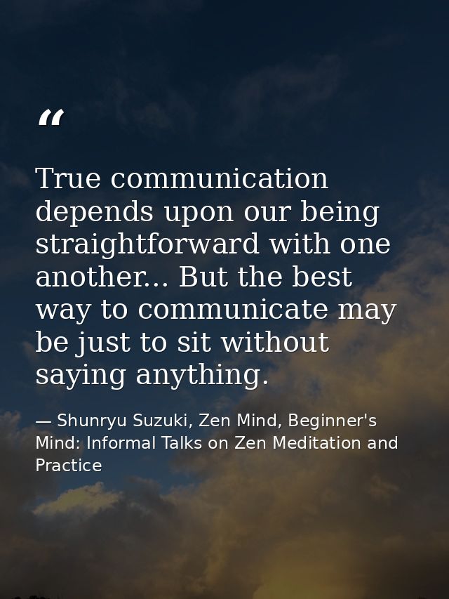 True communication depends upon our being straightforward with one another... But the best way to communicate may be jus — Shunryu Suzuki, Zen Mind, Beginner's Mind: Informal Talks on Zen Meditation and Practice