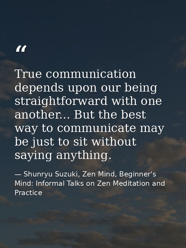True communication depends upon our being straightforward with one another... But the best way to communicate may be jus — Shunryu Suzuki, Zen Mind, Beginner's Mind: Informal Talks on Zen Meditation and Practice