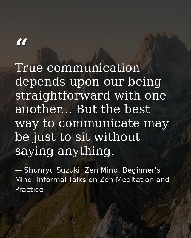 True communication depends upon our being straightforward with one another... But the best way to communicate may be jus — Shunryu Suzuki, Zen Mind, Beginner's Mind: Informal Talks on Zen Meditation and Practice