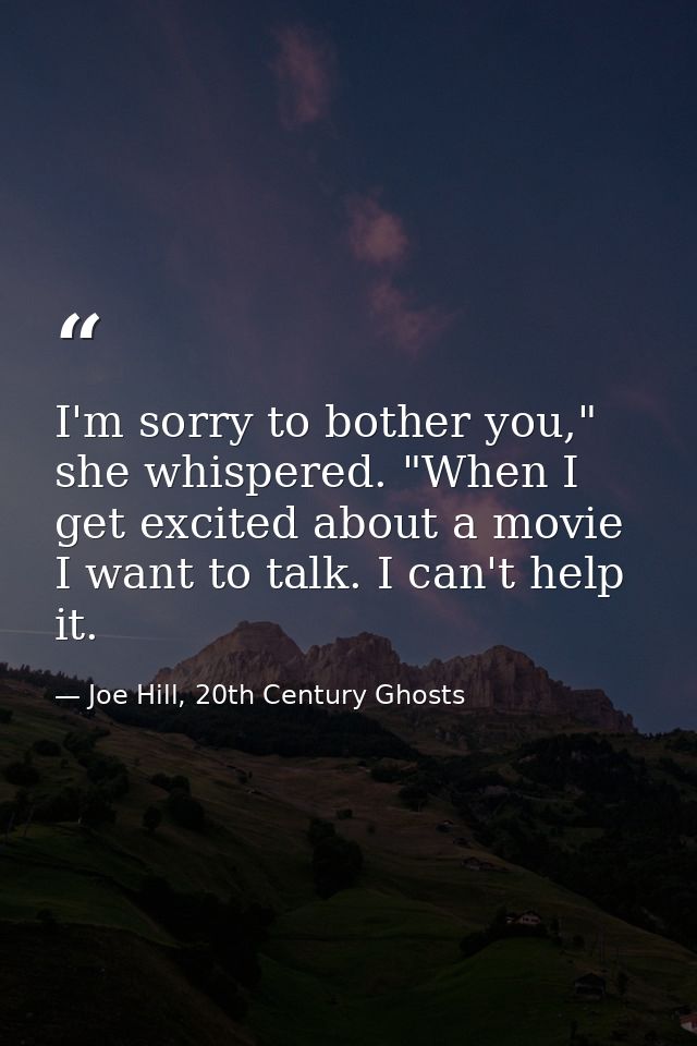 I'm sorry to bother you," she whispered. "When I get excited about a movie I want to talk. I can't help it. — Joe Hill, 20th Century Ghosts