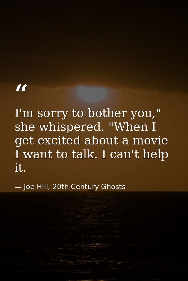 I'm sorry to bother you," she whispered. "When I get excited about a movie I want to talk. I can't help it. — Joe Hill, 20th Century Ghosts