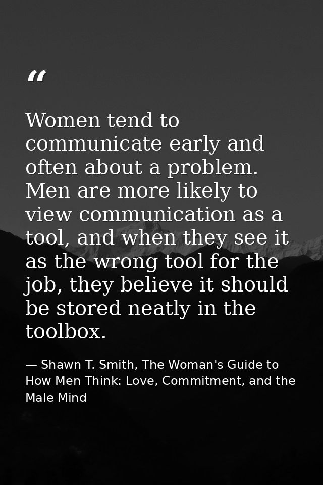 Women tend to communicate early and often about a problem. Men are more likely to view communication as a tool, and when — Shawn T. Smith, The Woman's Guide to How Men Think: Love, Commitment, and the Male Mind