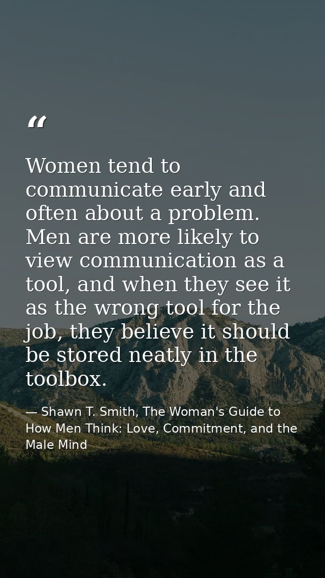 Women tend to communicate early and often about a problem. Men are more likely to view communication as a tool, and when — Shawn T. Smith, The Woman's Guide to How Men Think: Love, Commitment, and the Male Mind