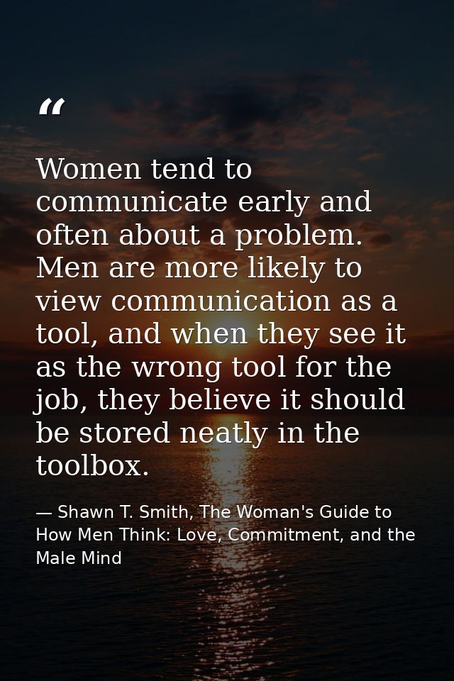 Women tend to communicate early and often about a problem. Men are more likely to view communication as a tool, and when — Shawn T. Smith, The Woman's Guide to How Men Think: Love, Commitment, and the Male Mind