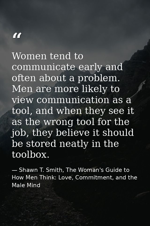 Women tend to communicate early and often about a problem. Men are more likely to view communication as a tool, and when — Shawn T. Smith, The Woman's Guide to How Men Think: Love, Commitment, and the Male Mind