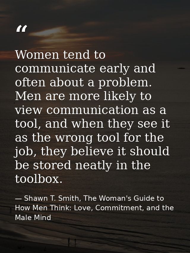 Women tend to communicate early and often about a problem. Men are more likely to view communication as a tool, and when — Shawn T. Smith, The Woman's Guide to How Men Think: Love, Commitment, and the Male Mind