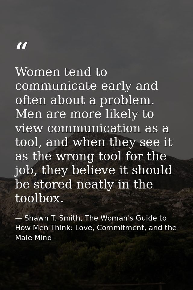 Women tend to communicate early and often about a problem. Men are more likely to view communication as a tool, and when — Shawn T. Smith, The Woman's Guide to How Men Think: Love, Commitment, and the Male Mind