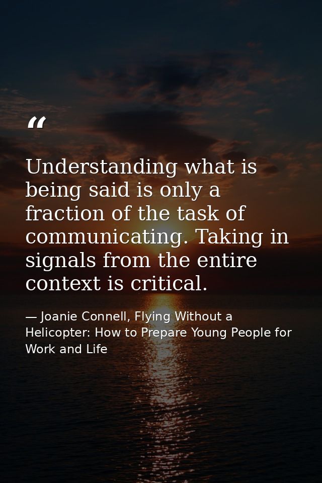 Understanding what is being said is only a fraction of the task of communicating. Taking in signals from the entire cont — Joanie Connell, Flying Without a Helicopter: How to Prepare Young People for Work and Life