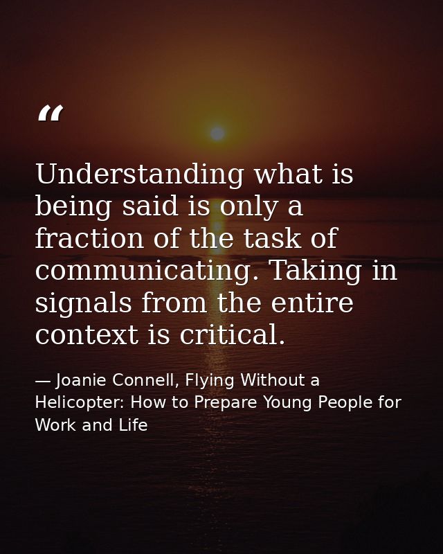 Understanding what is being said is only a fraction of the task of communicating. Taking in signals from the entire cont — Joanie Connell, Flying Without a Helicopter: How to Prepare Young People for Work and Life