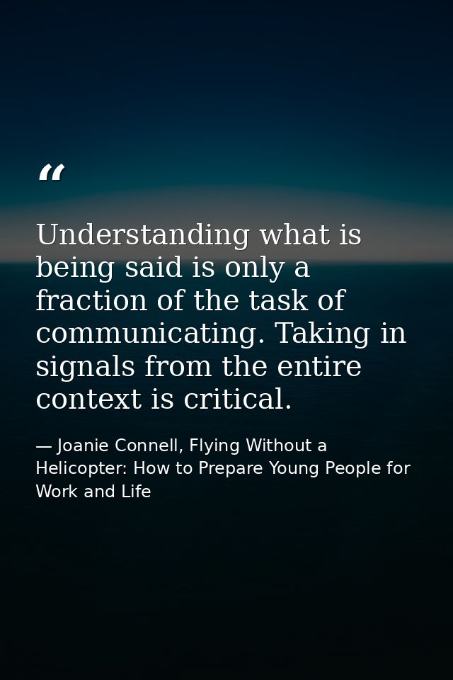 Understanding what is being said is only a fraction of the task of communicating. Taking in signals from the entire cont — Joanie Connell, Flying Without a Helicopter: How to Prepare Young People for Work and Life