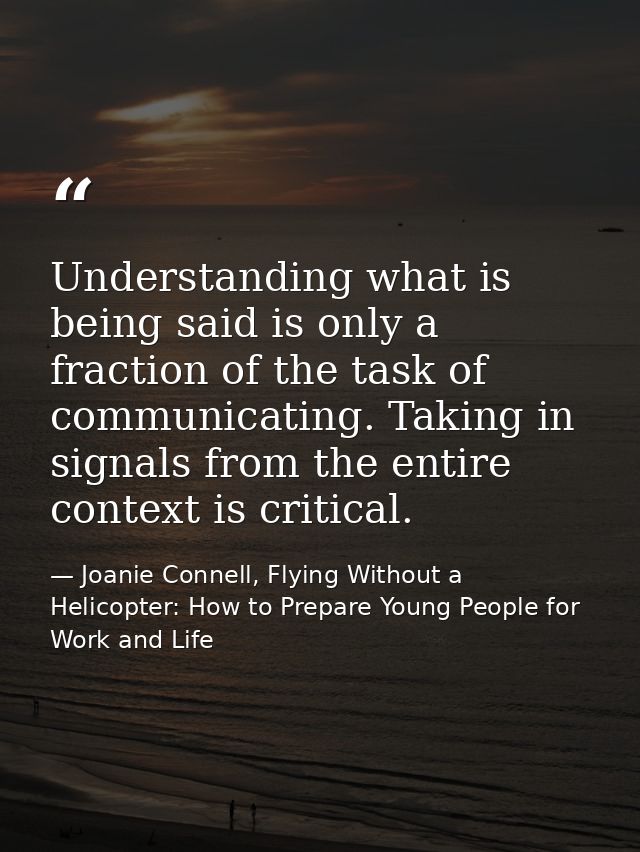 Understanding what is being said is only a fraction of the task of communicating. Taking in signals from the entire cont — Joanie Connell, Flying Without a Helicopter: How to Prepare Young People for Work and Life