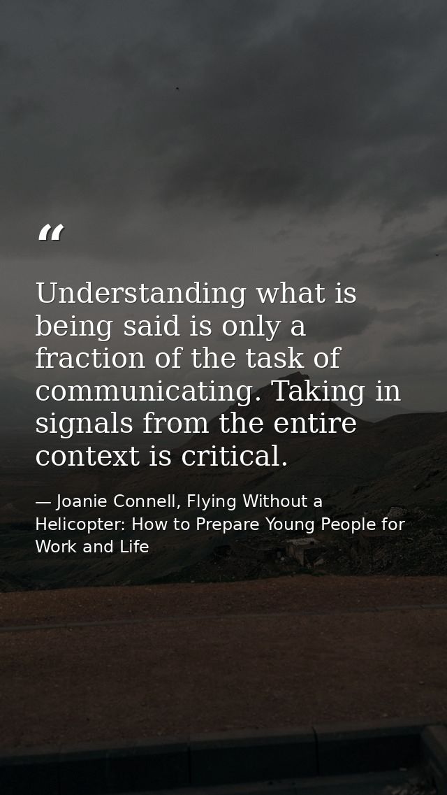 Understanding what is being said is only a fraction of the task of communicating. Taking in signals from the entire cont — Joanie Connell, Flying Without a Helicopter: How to Prepare Young People for Work and Life