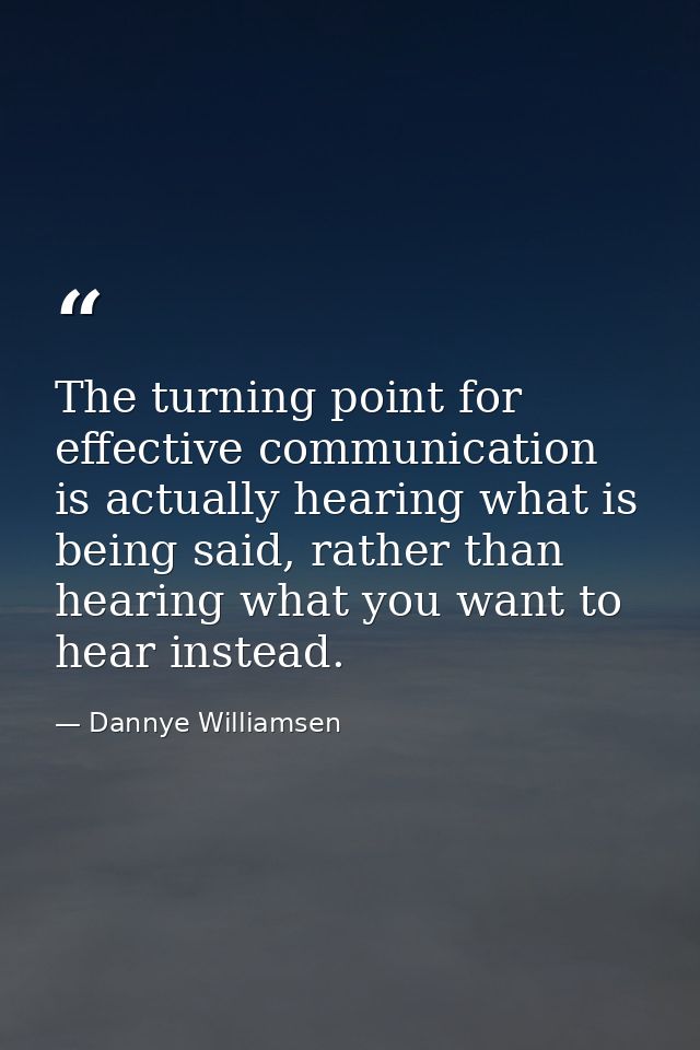The turning point for effective communication is actually hearing what is being said, rather than hearing what you want  — Dannye Williamsen