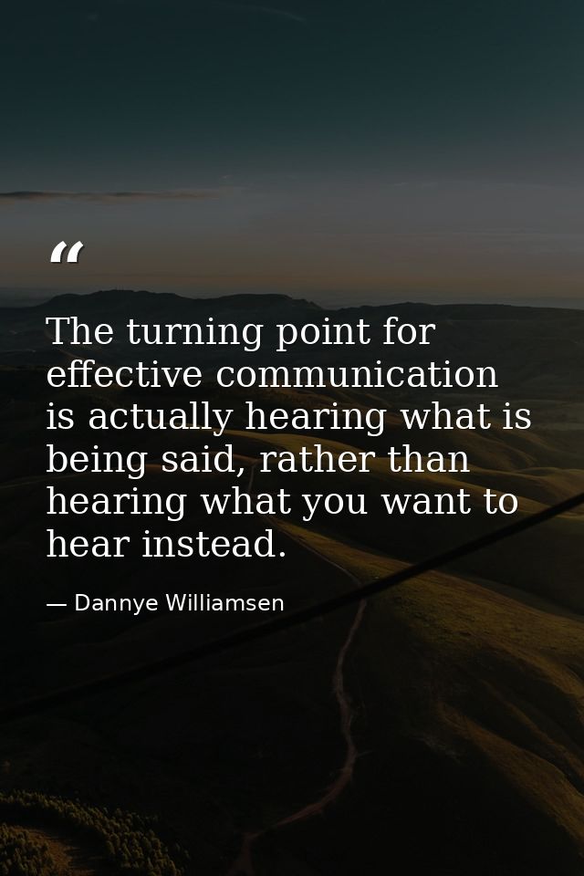 The turning point for effective communication is actually hearing what is being said, rather than hearing what you want  — Dannye Williamsen