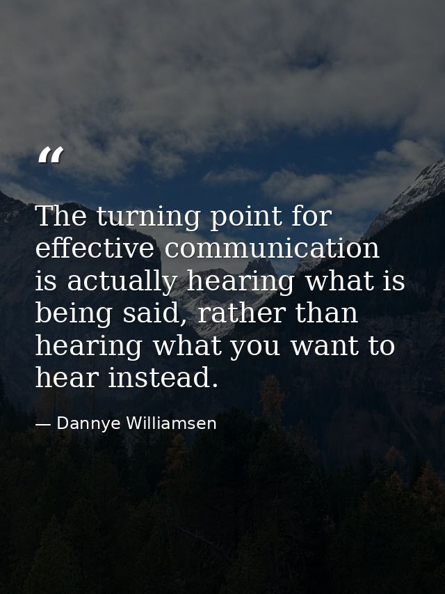 The turning point for effective communication is actually hearing what is being said, rather than hearing what you want  — Dannye Williamsen