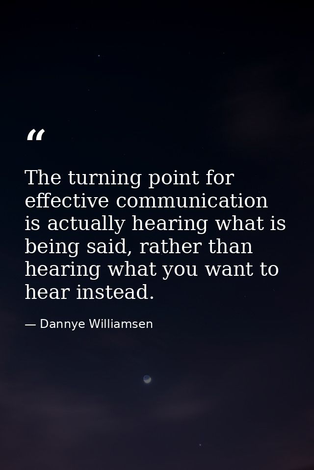 The turning point for effective communication is actually hearing what is being said, rather than hearing what you want  — Dannye Williamsen