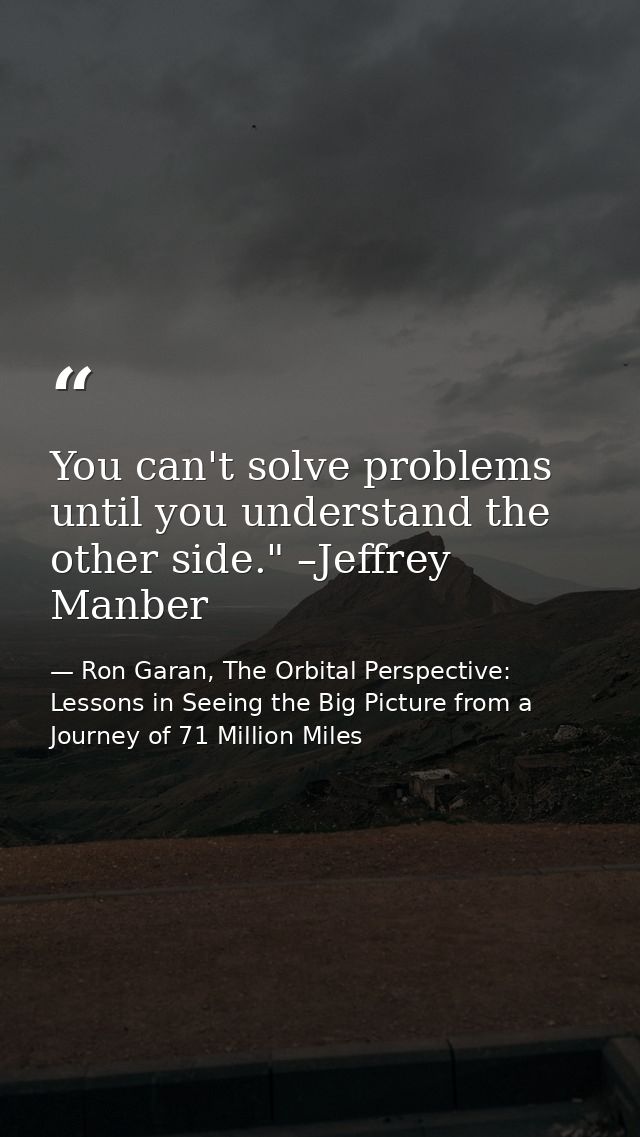 You can't solve problems until you understand the other side." –Jeffrey Manber — Ron Garan, The Orbital Perspective: Lessons in Seeing the Big Picture from a Journey of 71 Million Miles