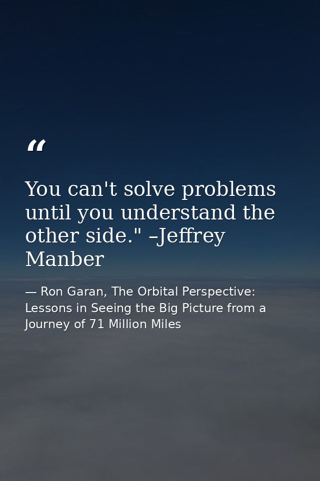 You can't solve problems until you understand the other side." –Jeffrey Manber — Ron Garan, The Orbital Perspective: Lessons in Seeing the Big Picture from a Journey of 71 Million Miles