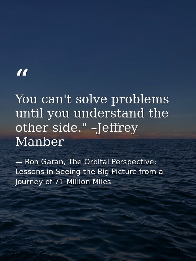 You can't solve problems until you understand the other side." –Jeffrey Manber — Ron Garan, The Orbital Perspective: Lessons in Seeing the Big Picture from a Journey of 71 Million Miles