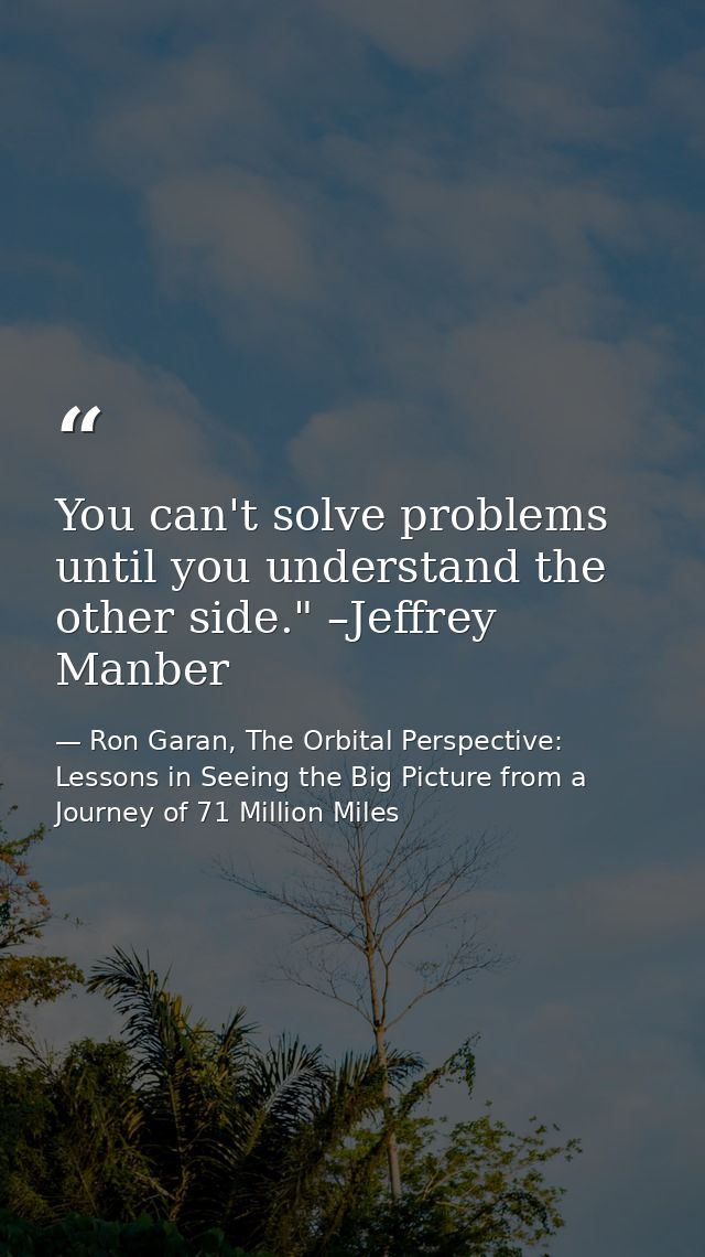 You can't solve problems until you understand the other side." –Jeffrey Manber — Ron Garan, The Orbital Perspective: Lessons in Seeing the Big Picture from a Journey of 71 Million Miles
