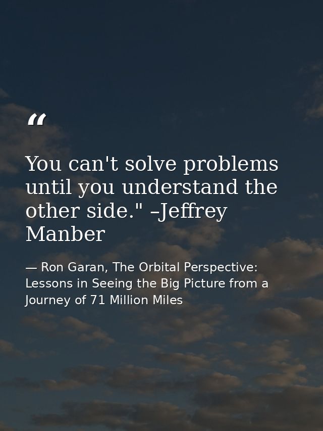 You can't solve problems until you understand the other side." –Jeffrey Manber — Ron Garan, The Orbital Perspective: Lessons in Seeing the Big Picture from a Journey of 71 Million Miles