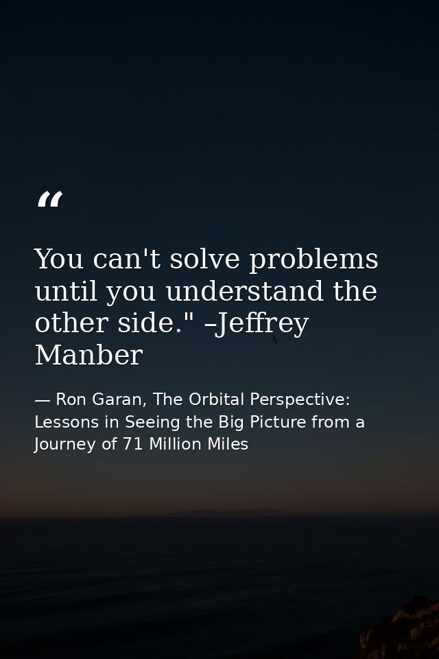 You can't solve problems until you understand the other side." –Jeffrey Manber — Ron Garan, The Orbital Perspective: Lessons in Seeing the Big Picture from a Journey of 71 Million Miles