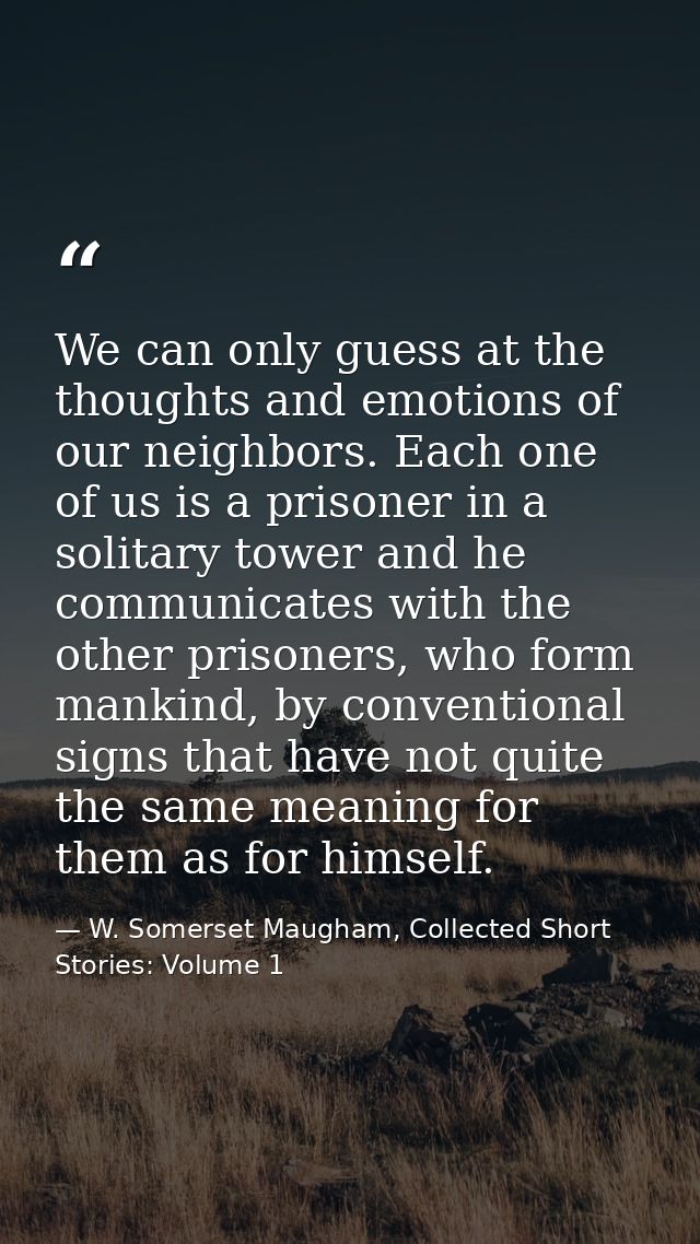 We can only guess at the thoughts and emotions of our neighbors. Each one of us is a prisoner in a solitary tower and he — W. Somerset Maugham, Collected Short Stories: Volume 1