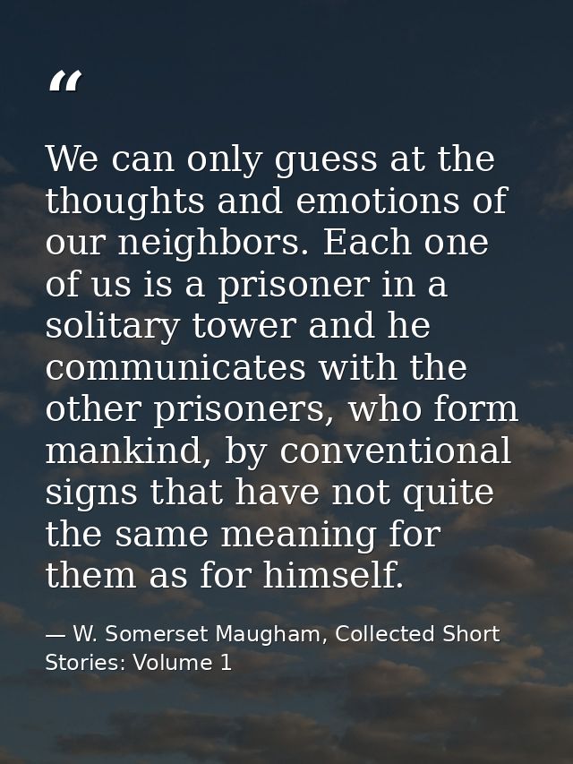 We can only guess at the thoughts and emotions of our neighbors. Each one of us is a prisoner in a solitary tower and he — W. Somerset Maugham, Collected Short Stories: Volume 1